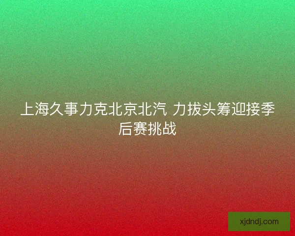 上海久事力克北京北汽 力拔头筹迎接季后赛挑战