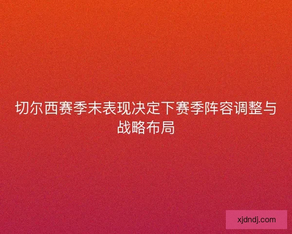 切尔西赛季末表现决定下赛季阵容调整与战略布局