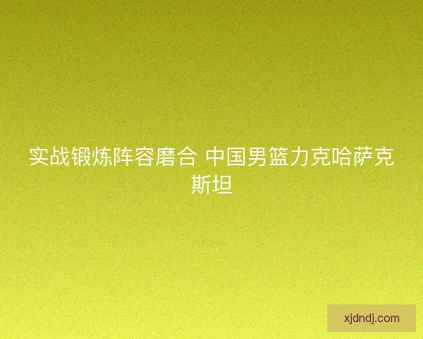 实战锻炼阵容磨合 中国男篮力克哈萨克斯坦