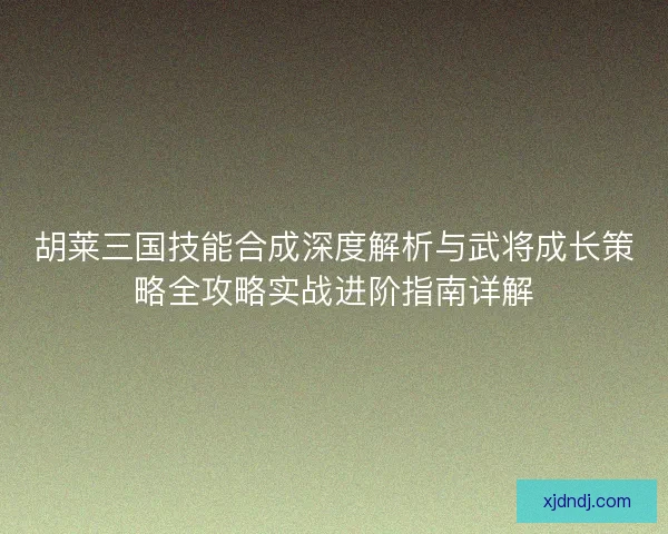 胡莱三国技能合成深度解析与武将成长策略全攻略实战进阶指南详解
