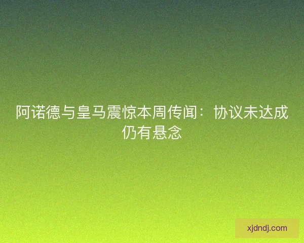 阿诺德与皇马震惊本周传闻：协议未达成仍有悬念